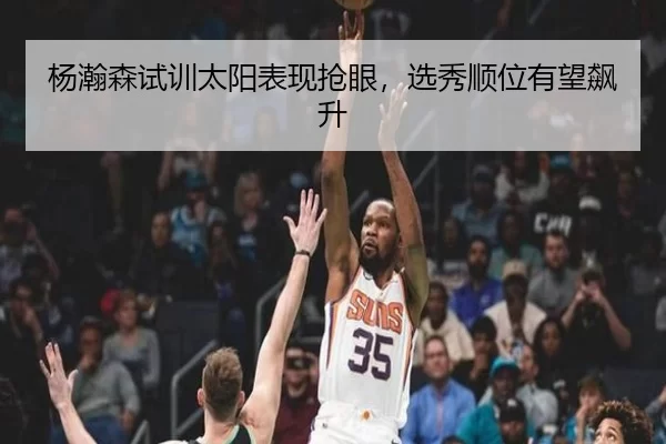 杨瀚森试训太阳表现抢眼，选秀顺位有望飙升